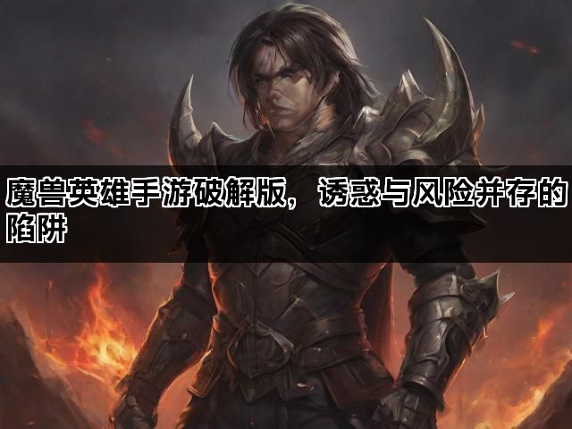 魔兽英雄手游破解版，诱惑与风险并存的陷阱