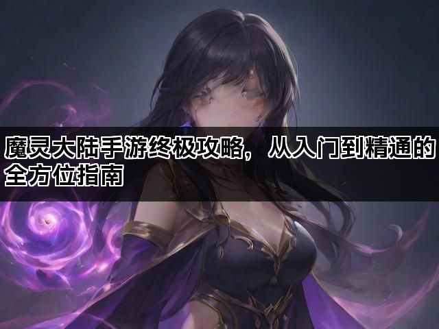 魔灵大陆手游终极攻略,从入门到精通的全方位指南 魔灵大陆手游终极攻略,从入门到精通的全方位指南