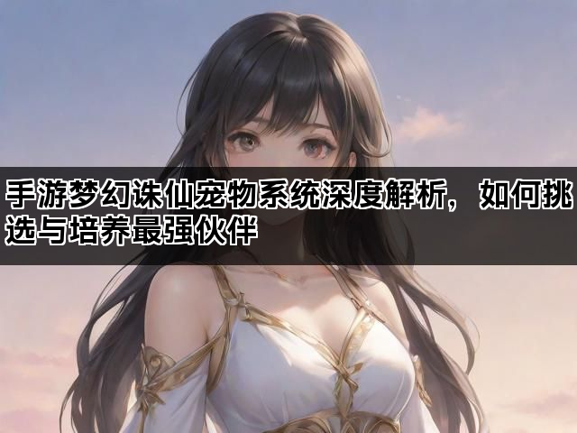手游梦幻诛仙宠物系统深度解析，如何挑选与培养最强伙伴