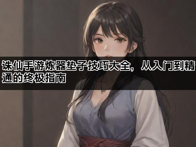 诛仙手游炼器垫子技巧大全，从入门到精通的终极指南