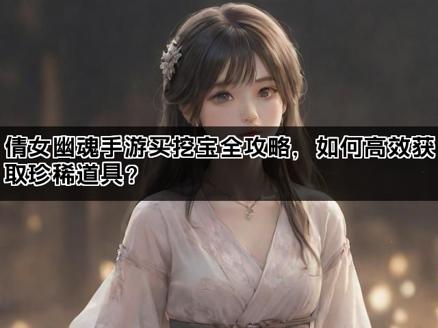 倩女幽魂手游买挖宝全攻略，如何高效获取珍稀道具？