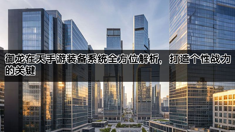 御龙在天手游装备系统全方位解析，打造个性战力的关键