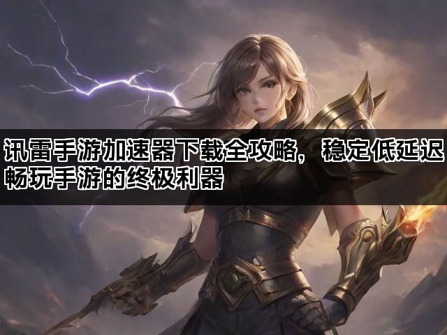 讯雷手游加速器下载全攻略，稳定低延迟畅玩手游的终极利器