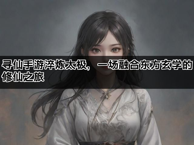 寻仙手游淬炼太极，一场融合东方玄学的修仙之旅