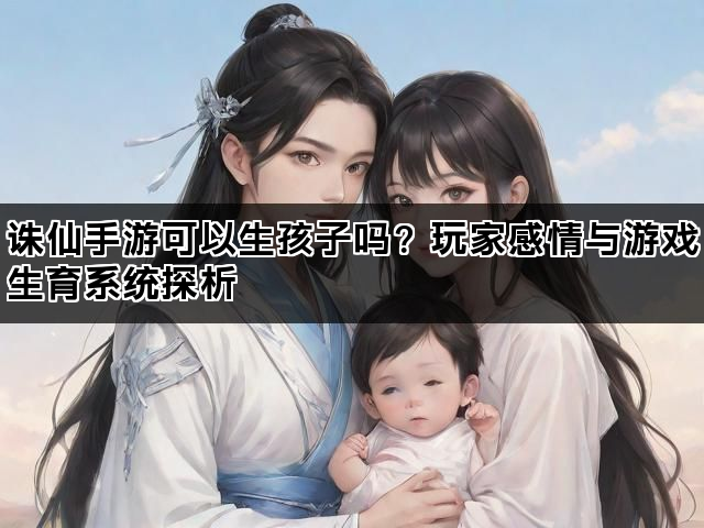 诛仙手游可以生孩子吗？玩家感情与游戏生育系统探析