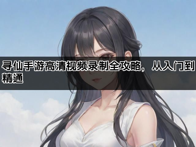 寻仙手游高清视频录制全攻略,从入门到精通 寻仙手游高清视频录制全攻略,从入门到精通