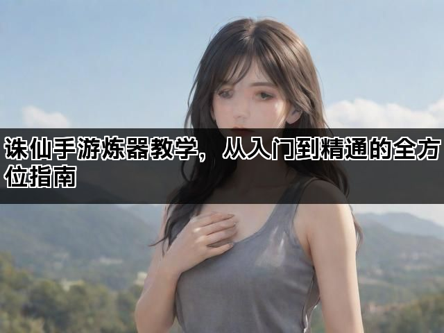 诛仙手游炼器教学，从入门到精通的全方位指南