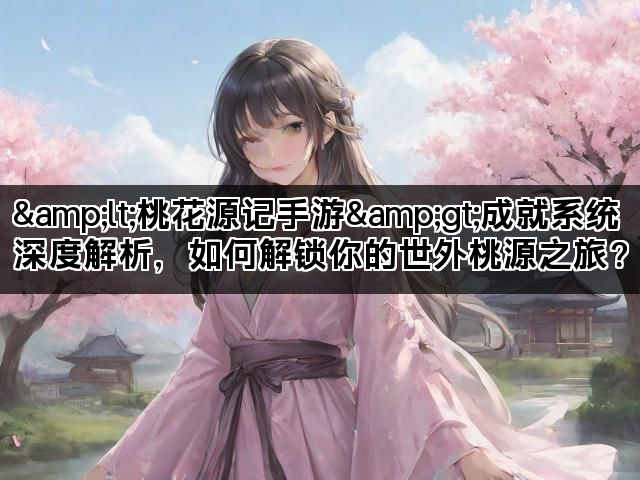 &lt;桃花源记手游&gt;成就系统深度解析，如何解锁你的世外桃
