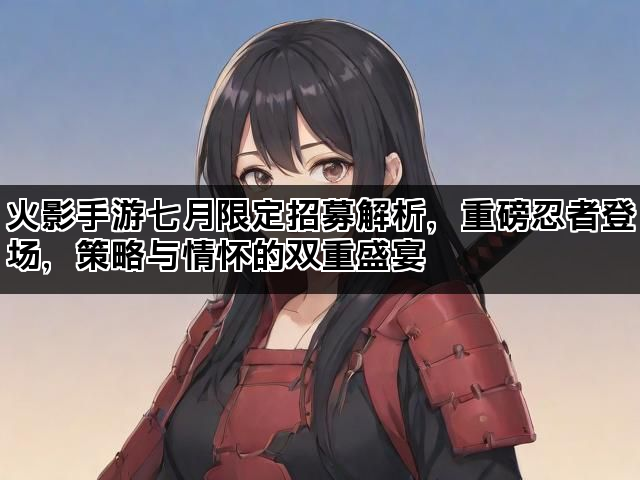 火影手游七月限定招募解析，重磅忍者登场，策略与情怀的双重盛宴