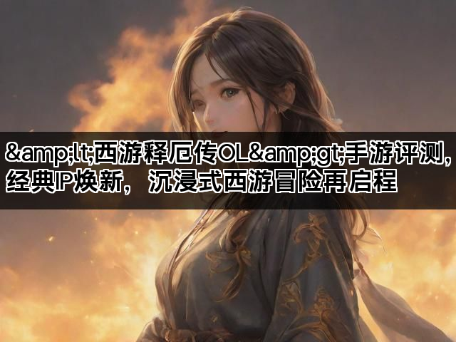 &lt;西游释厄传OL&gt;手游评测，经典IP焕新，沉浸式西游冒险再启程