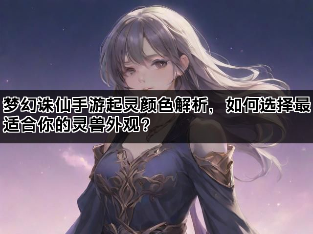 梦幻诛仙手游起灵颜色解析，如何选择最适合你的灵兽外观？