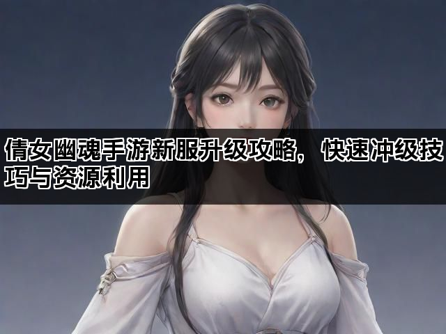 倩女幽魂手游新服升级攻略，快速冲级技巧与资源利用