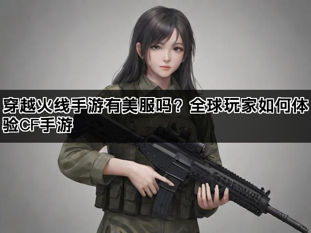 穿越火线手游有美服吗？全球玩家如何体验CF手游