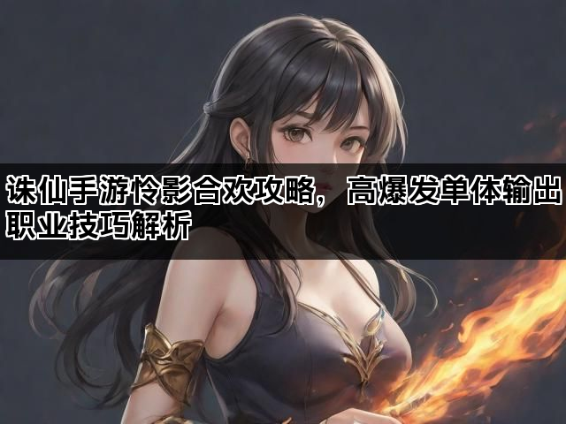 诛仙手游怜影合欢攻略，高爆发单体输出职业技巧解析