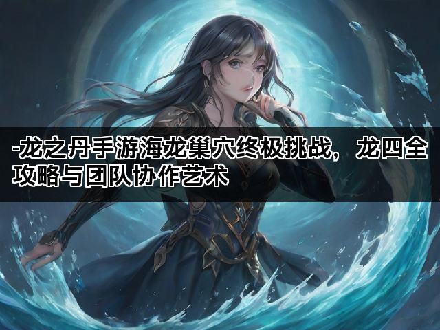 -龙之丹手游海龙巢穴终极挑战，龙四全攻略与团队协作艺术