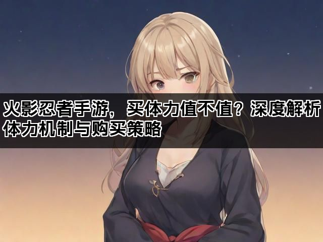 火影忍者手游，买体力值不值？深度解析体力机制与购买策略