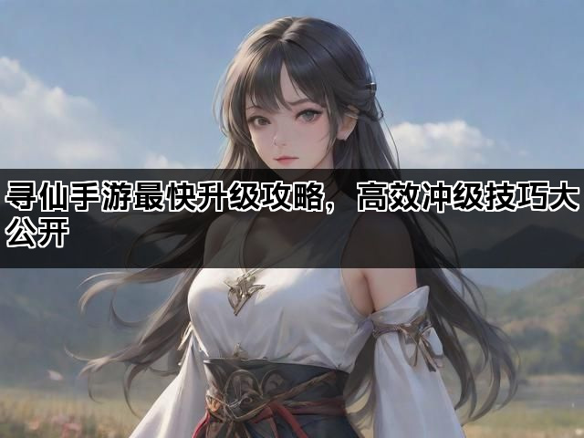 寻仙手游最快升级攻略，高效冲级技巧大公开