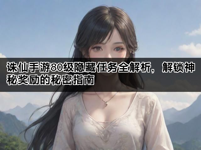 诛仙手游80级隐藏任务全解析,解锁神秘奖励的秘密指南 诛仙手游80级隐藏任务全解析,解锁神秘奖励的秘密指南