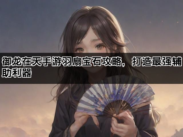 御龙在天手游羽扇宝石攻略，打造最强辅助利器