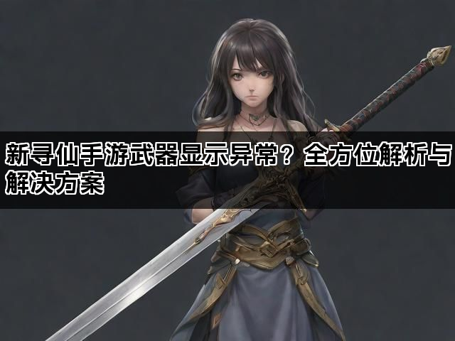 新寻仙手游武器显示异常？全方位解析与解决方案