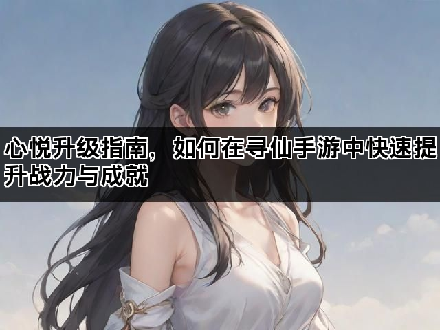 心悦升级指南，如何在寻仙手游中快速提升战力与成就