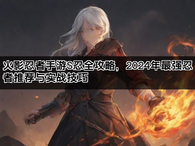 火影忍者手游S忍全攻略,2024年最强忍者推荐与实战技巧 火影忍者手游S忍全攻略,2024年最强忍者推荐与实战技巧