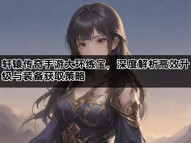 轩辕传奇手游大环练宝,深度解析高效升级与装备获取策略 轩辕传奇手游大环练宝,深度解析高效升级与装备获取策略