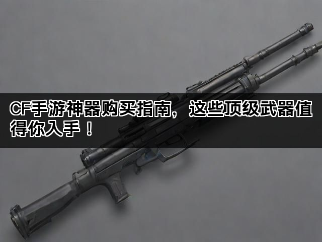 CF手游神器购买指南,这些顶级武器值得你入手! CF手游神器购买指南,这些顶级武器值得你入手!