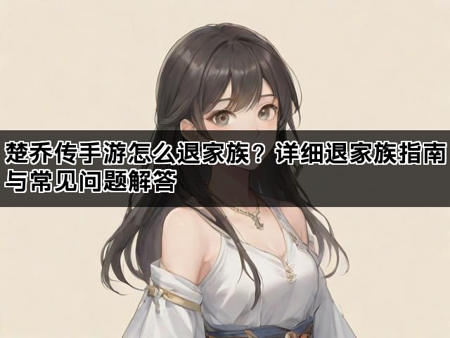 楚乔传手游怎么退家族？详细退家族指南与常见问题解答