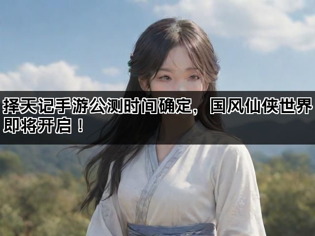 择天记手游公测时间确定，国风仙侠世界即将开启！
