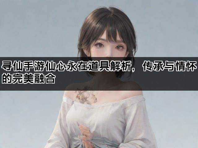 寻仙手游仙心永在道具解析，传承与情怀的完美融合