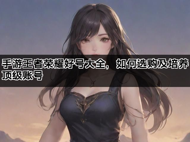 手游王者荣耀好号大全,如何选购及培养顶级账号 手游王者荣耀好号大全,如何选购及培养顶级账号