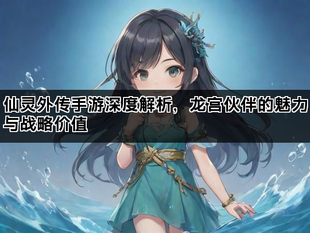 仙灵外传手游深度解析，龙宫伙伴的魅力与战略价值