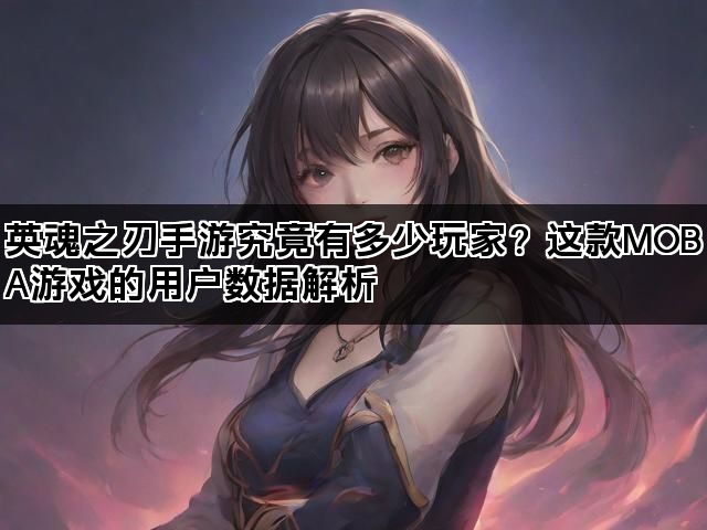 英魂之刃手游究竟有多少玩家？这款MOBA游戏的用户数据解析