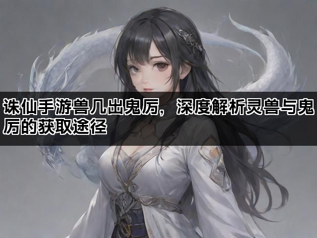 诛仙手游兽几出鬼厉，深度解析灵兽与鬼厉的获取途径