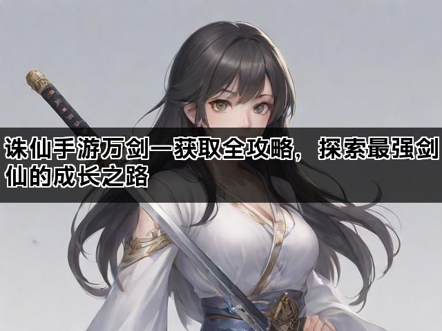 诛仙手游万剑一获取全攻略，探索最强剑仙的成长之路