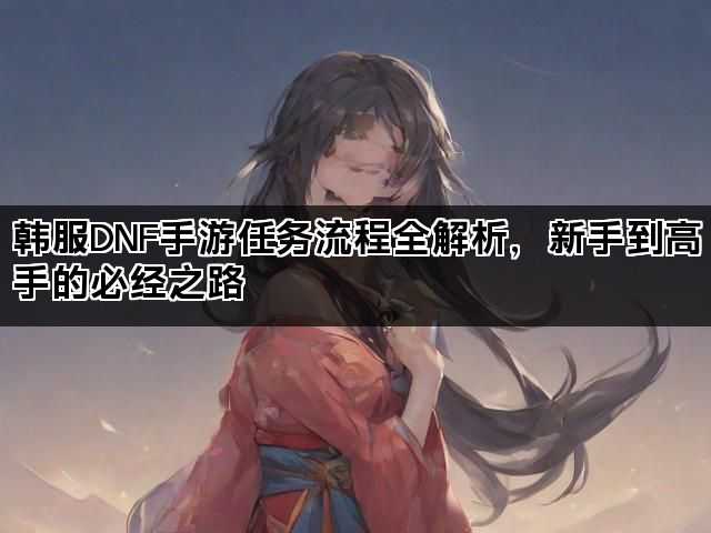 韩服DNF手游任务流程全解析，新手到高手的必经之路