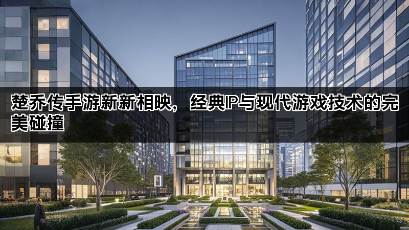 楚乔传手游新新相映，经典IP与现代游戏技术的完美碰撞