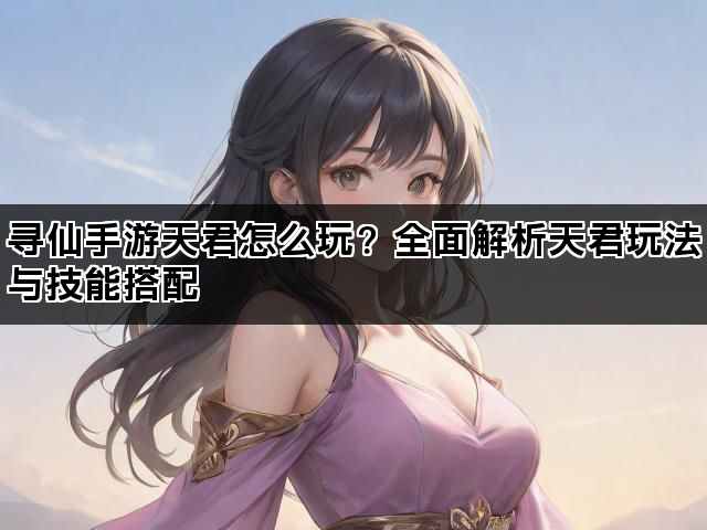 寻仙手游天君怎么玩?全面解析天君玩法与技能搭配 寻仙手游天君怎么玩?全面解析天君玩法与技能搭配