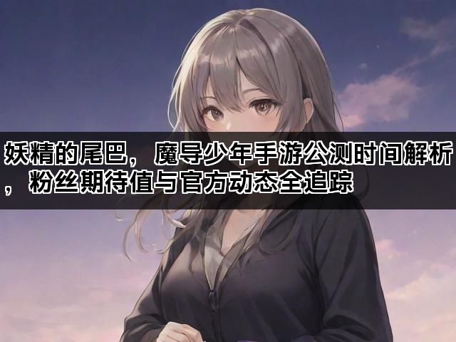 妖精的尾巴，魔导少年手游公测时间解析，粉丝期待值与官方动态全追踪