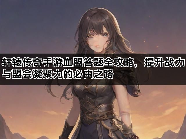 轩辕传奇手游血盟答题全攻略，提升战力与盟会凝聚力的必由之路