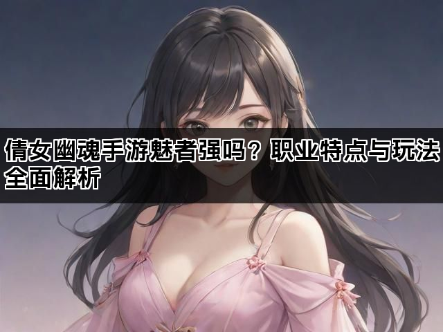 倩女幽魂手游魅者强吗?职业特点与玩法全面解析 倩女幽魂手游魅者强吗?职业特点与玩法全面解析