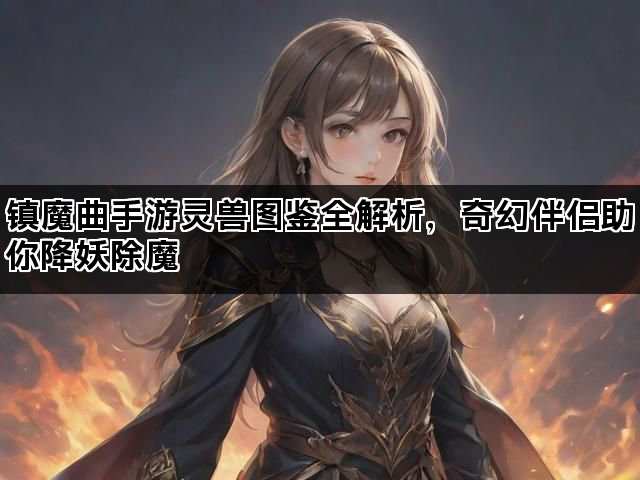镇魔曲手游灵兽图鉴全解析，奇幻伴侣助你降妖除魔