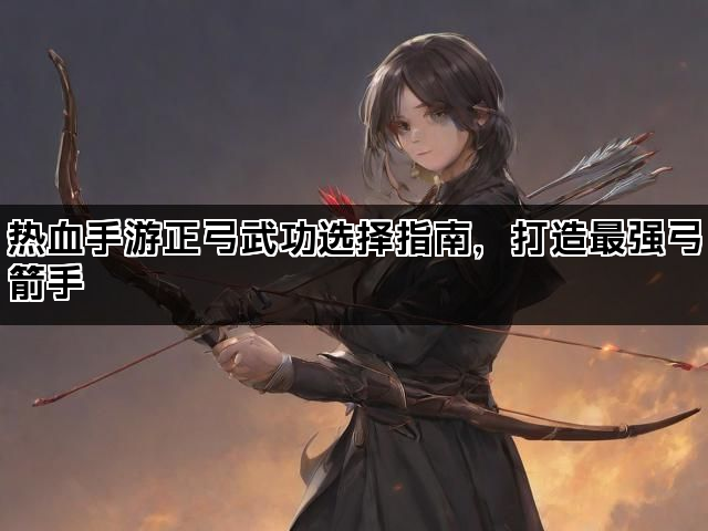 热血手游正弓武功选择指南，打造最强弓箭手