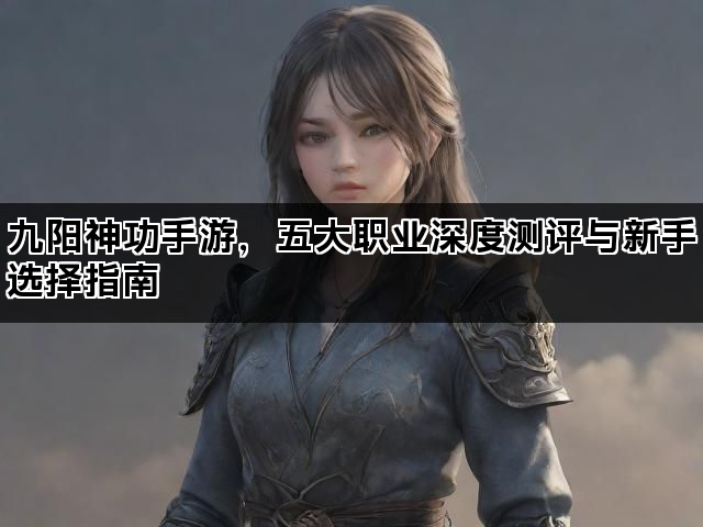 九阳神功手游，五大职业深度测评与新手选择指南