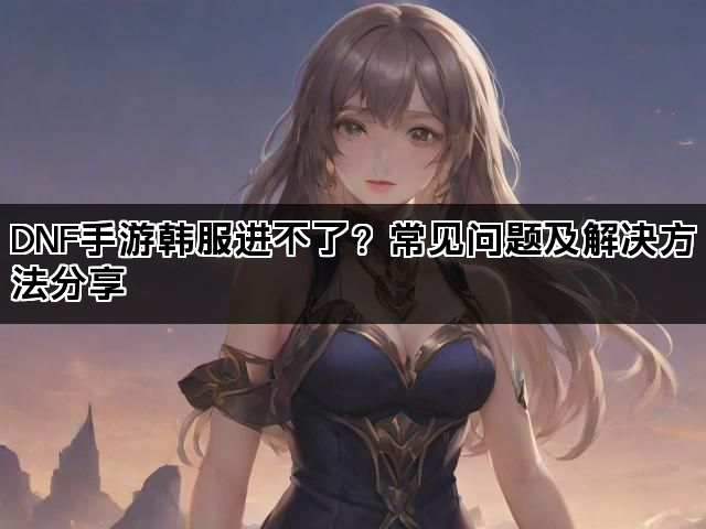DNF手游韩服进不了？常见问题及解决方法分享
