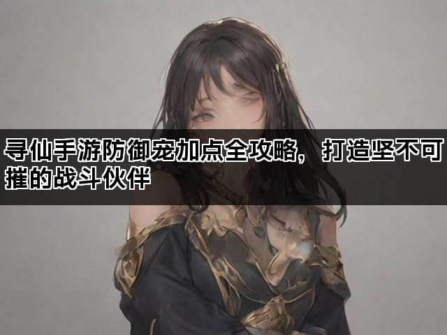 寻仙手游防御宠加点全攻略,打造坚不可摧的战斗伙伴 寻仙手游防御宠加点全攻略,打造坚不可摧的战斗伙伴