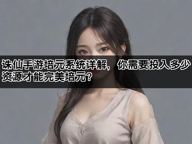 诛仙手游培元系统详解，你需要投入多少资源才能完美培元？
