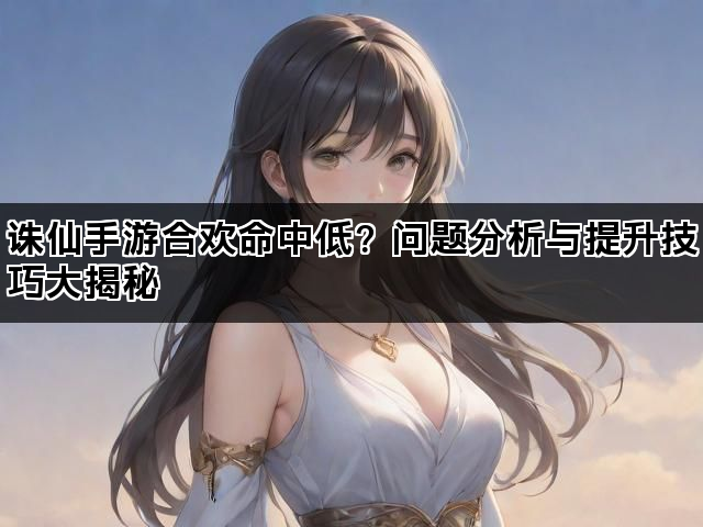 诛仙手游合欢命中低?问题分析与提升技巧大揭秘 诛仙手游合欢命中低?问题分析与提升技巧大揭秘