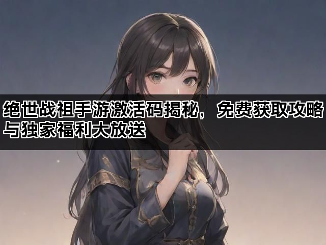 绝世战祖手游激活码揭秘，免费获取攻略与独家福利大放送